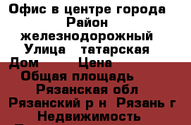 Офис в центре города › Район ­ железнодорожный › Улица ­ татарская › Дом ­ 47 › Цена ­ 1 250 000 › Общая площадь ­ 23 - Рязанская обл., Рязанский р-н, Рязань г. Недвижимость » Помещения продажа   